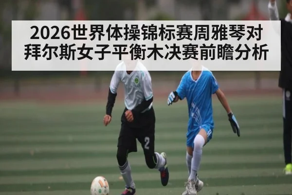 2026世界体操锦标赛周雅琴对拜尔斯女子平衡木决赛前瞻分析